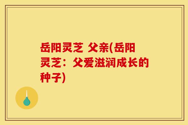 岳阳灵芝 父亲(岳阳灵芝：父爱滋润成长的种子)