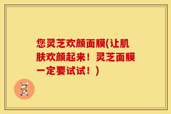 您灵芝欢颜面膜(让肌肤欢颜起来！灵芝面膜一定要试试！)
