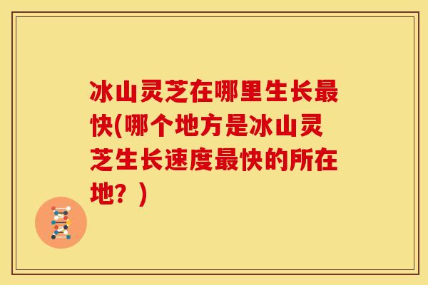 冰山灵芝在哪里生长最快(哪个地方是冰山灵芝生长速度最快的所在地?)