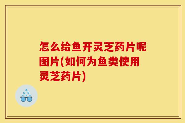 怎么给鱼开灵芝药片呢图片(如何为鱼类使用灵芝药片)