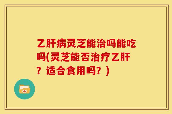 乙肝病灵芝能治吗能吃吗(灵芝能否治疗乙肝？适合食用吗？)