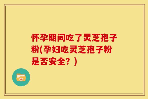 怀孕期间吃了灵芝孢子粉(孕妇吃灵芝孢子粉是否安全？)