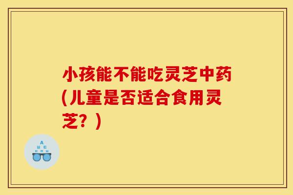 小孩能不能吃灵芝中药(儿童是否适合食用灵芝?)