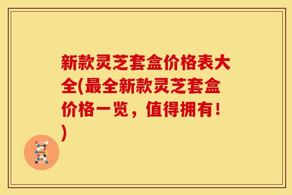 新款灵芝套盒价格表大全(最全新款灵芝套盒价格一览，值得拥有！)