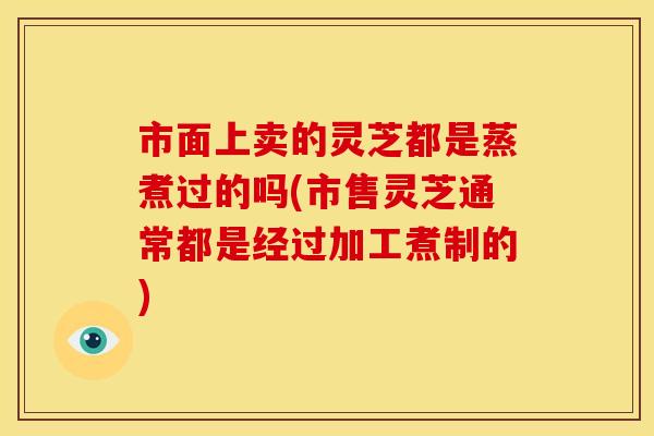 市面上卖的灵芝都是蒸煮过的吗(市售灵芝通常都是经过加工煮制的)