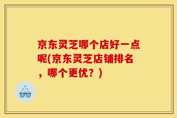 京东灵芝哪个店好一点呢(京东灵芝店铺排名,哪个更优?)