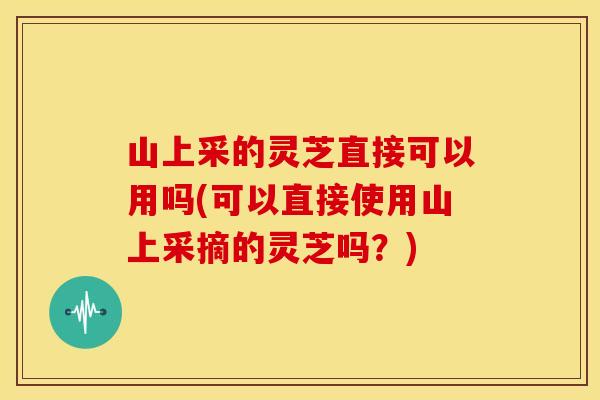 山上采的灵芝直接可以用吗(可以直接使用山上采摘的灵芝吗?)