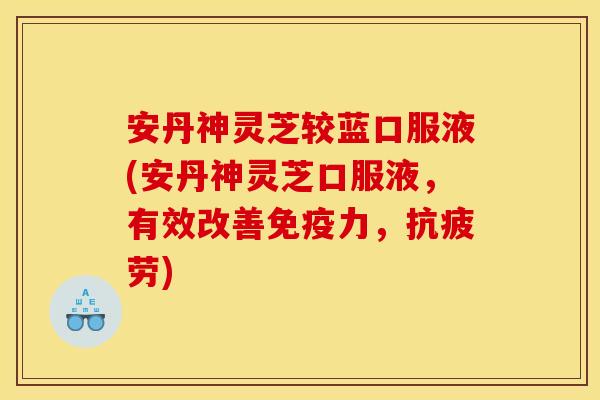 安丹神灵芝较蓝口服液(安丹神灵芝口服液，有效改善免疫力，抗疲劳)