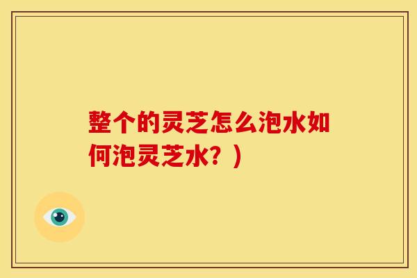 整个的灵芝怎么泡水如何泡灵芝水？)