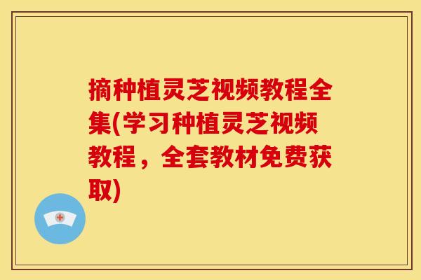 摘种植灵芝视频教程全集(学习种植灵芝视频教程,全套教材免费获取)