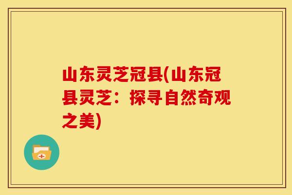山东灵芝冠县(山东冠县灵芝:探寻自然奇观之美)