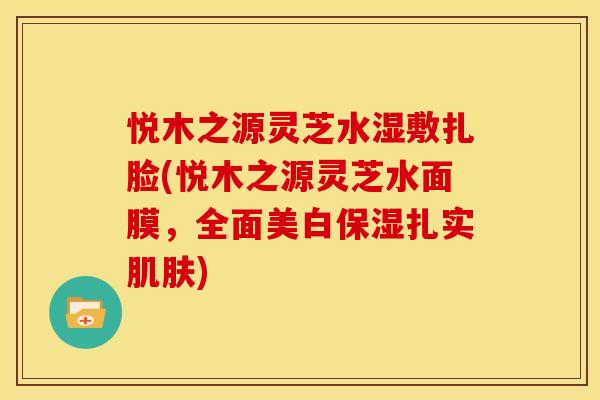 悦木之源灵芝水湿敷扎脸(悦木之源灵芝水面膜,全面美白保湿扎实肌肤)
