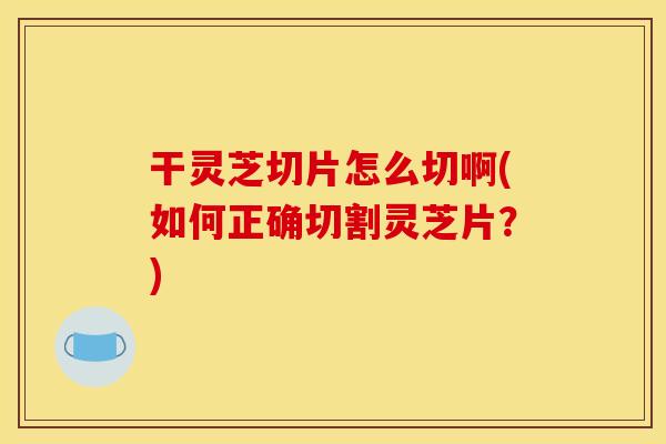 干灵芝切片怎么切啊(如何正确切割灵芝片?)