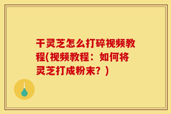 干灵芝怎么打碎视频教程(视频教程:如何将灵芝打成粉末?)