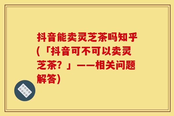 抖音能卖灵芝茶吗知乎(「抖音可不可以卖灵芝茶？」——相关问题解答)