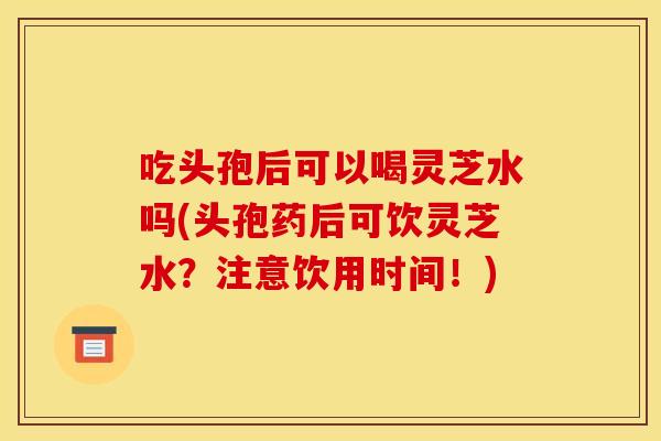 吃头孢后可以喝灵芝水吗(头孢药后可饮灵芝水?注意饮用时间!)