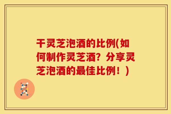 干灵芝泡酒的比例(如何制作灵芝酒?分享灵芝泡酒的最佳比例!)