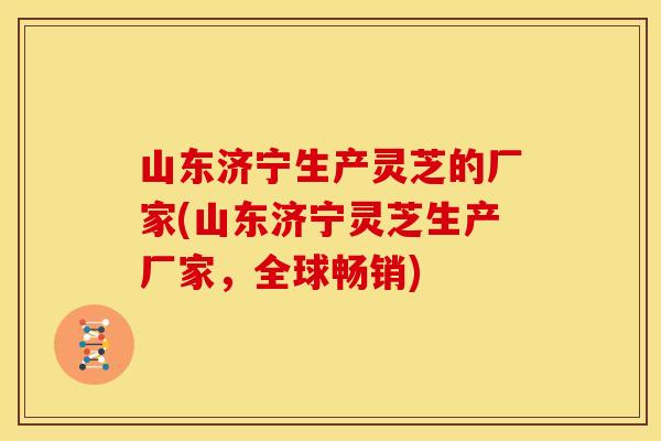 山东济宁生产灵芝的厂家(山东济宁灵芝生产厂家,全球畅销)