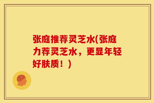 张庭推荐灵芝水(张庭力荐灵芝水,更显年轻好肤质!)