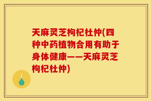 天麻灵芝枸杞杜仲(四种中药植物合用有助于身体健康——天麻灵芝枸杞杜仲)