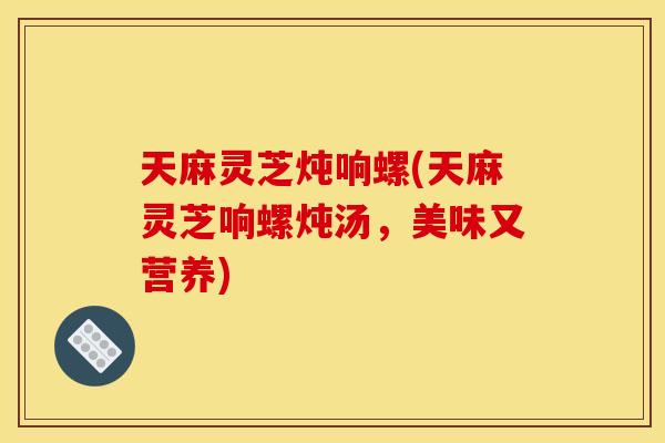 天麻灵芝炖响螺(天麻灵芝响螺炖汤,美味又营养)