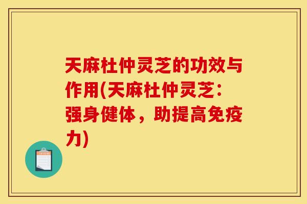 天麻杜仲灵芝的功效与作用(天麻杜仲灵芝：强身健体，助提高免疫力)