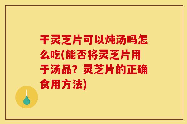 干灵芝片可以炖汤吗怎么吃(能否将灵芝片用于汤品?灵芝片的正确食用方法)