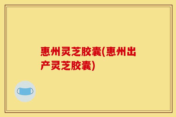 惠州灵芝胶囊(惠州出产灵芝胶囊)