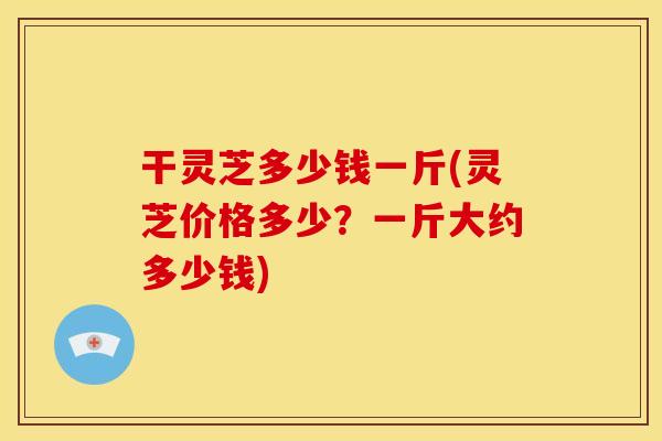 干灵芝多少钱一斤(灵芝价格多少?一斤大约多少钱)