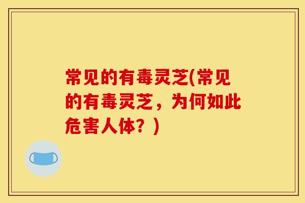 常见的有毒灵芝(常见的有毒灵芝,为何如此危害人体?)