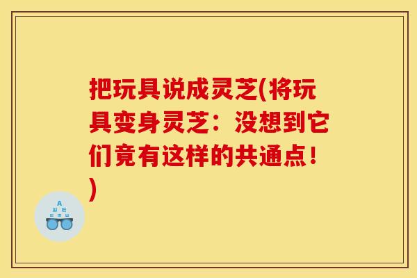 把玩具说成灵芝(将玩具变身灵芝:没想到它们竟有这样的共通点!)