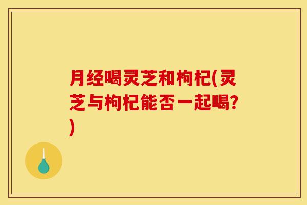 月经喝灵芝和枸杞(灵芝与枸杞能否一起喝?)