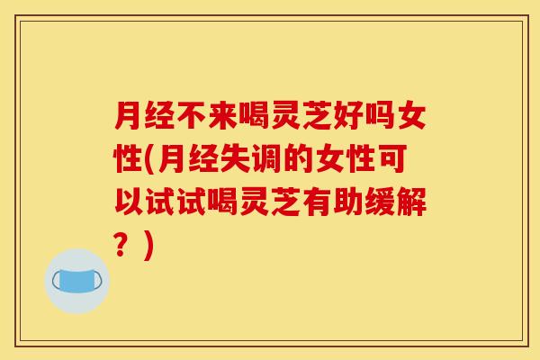 月经不来喝灵芝好吗女性(月经失调的女性可以试试喝灵芝有助缓解？)