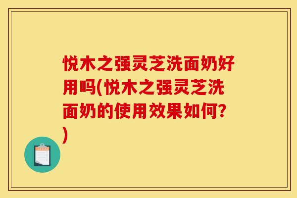 悦木之强灵芝洗面奶好用吗(悦木之强灵芝洗面奶的使用效果如何?)
