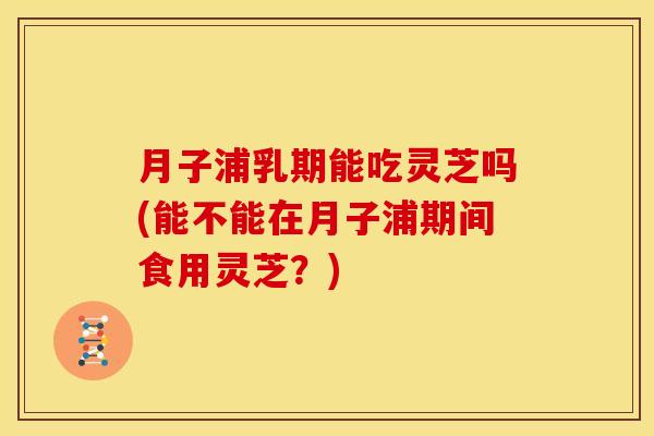 月子浦乳期能吃灵芝吗(能不能在月子浦期间食用灵芝?)