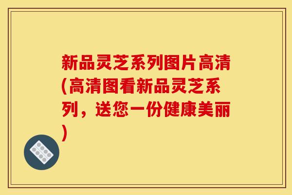 新品灵芝系列图片高清(高清图看新品灵芝系列,送您一份健康美丽)