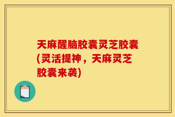 天麻醒脑胶囊灵芝胶囊(灵活提神，天麻灵芝胶囊来袭)