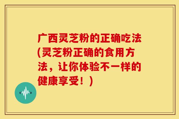 广西灵芝粉的正确吃法(灵芝粉正确的食用方法,让你体验不一样的健康享受!)