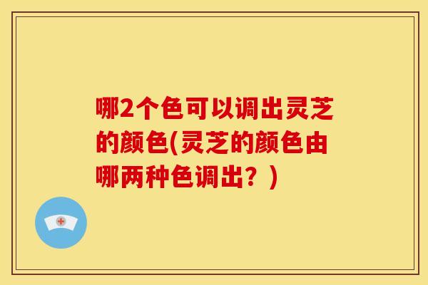 哪2个色可以调出灵芝的颜色(灵芝的颜色由哪两种色调出?)