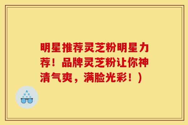 明星推荐灵芝粉明星力荐!品牌灵芝粉让你神清气爽,满脸光彩!)