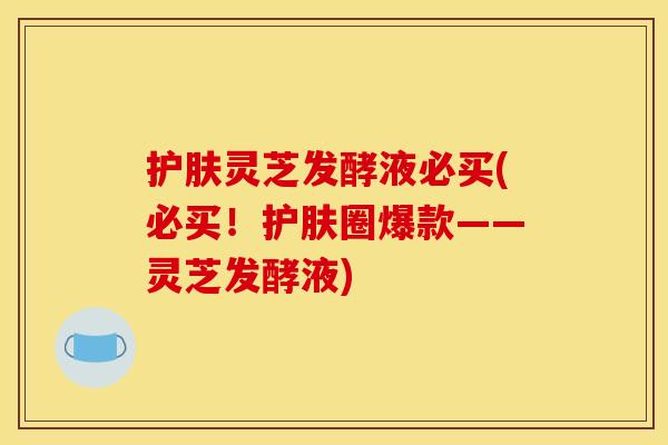 护肤灵芝发酵液必买(必买!护肤圈爆款——灵芝发酵液)