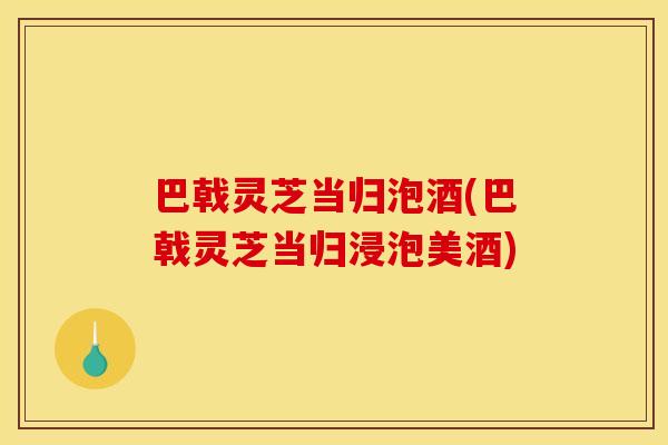 巴戟灵芝当归泡酒(巴戟灵芝当归浸泡美酒)
