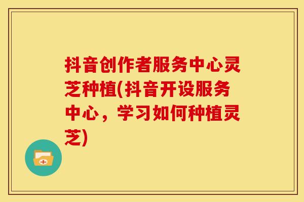 抖音创作者服务中心灵芝种植(抖音开设服务中心,学习如何种植灵芝)