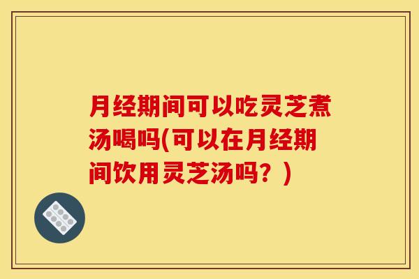 月经期间可以吃灵芝煮汤喝吗(可以在月经期间饮用灵芝汤吗？)