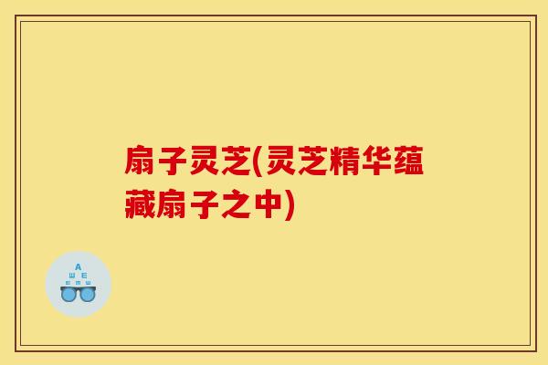 扇子灵芝(灵芝精华蕴藏扇子之中)