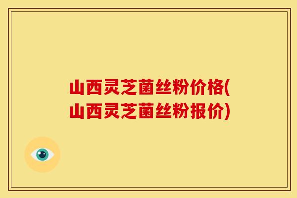 山西灵芝菌丝粉价格(山西灵芝菌丝粉报价)