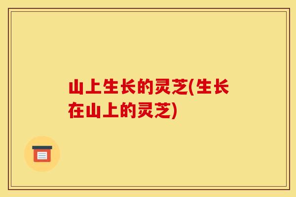 山上生长的灵芝(生长在山上的灵芝)