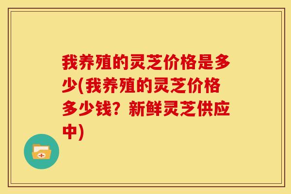 我养殖的灵芝价格是多少(我养殖的灵芝价格多少钱?新鲜灵芝供应中)
