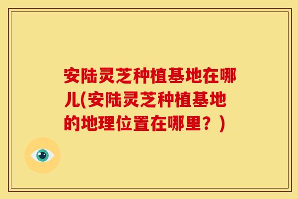 安陆灵芝种植基地在哪儿(安陆灵芝种植基地的地理位置在哪里？)