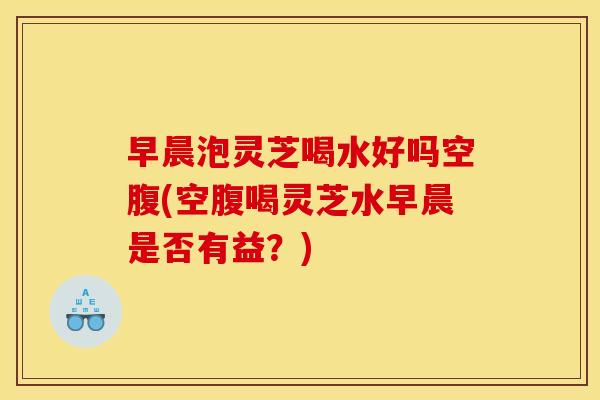 早晨泡灵芝喝水好吗空腹(空腹喝灵芝水早晨是否有益？)